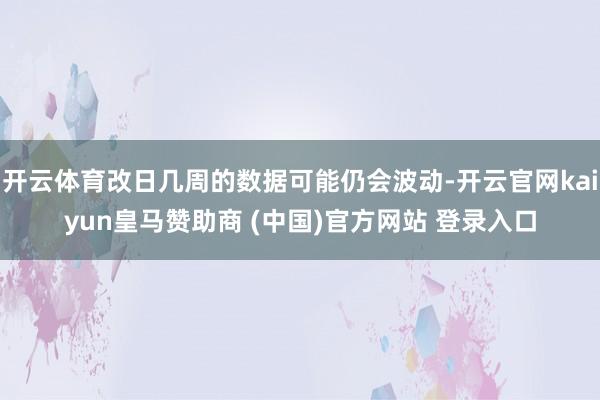 开云体育改日几周的数据可能仍会波动-开云官网kaiyun皇马赞助商 (中国)官方网站 登录入口