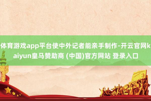 体育游戏app平台使中外记者能亲手制作-开云官网kaiyun皇马赞助商 (中国)官方网站 登录入口