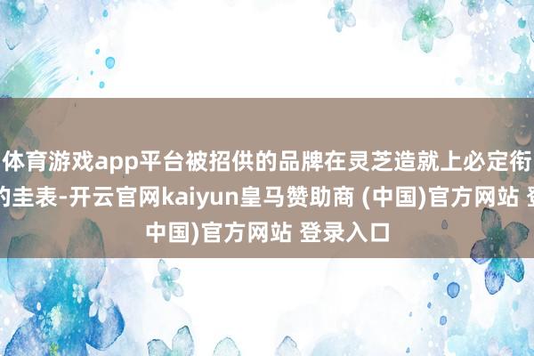 体育游戏app平台被招供的品牌在灵芝造就上必定衔命严格的圭表-开云官网kaiyun皇马赞助商 (中国)官方网站 登录入口