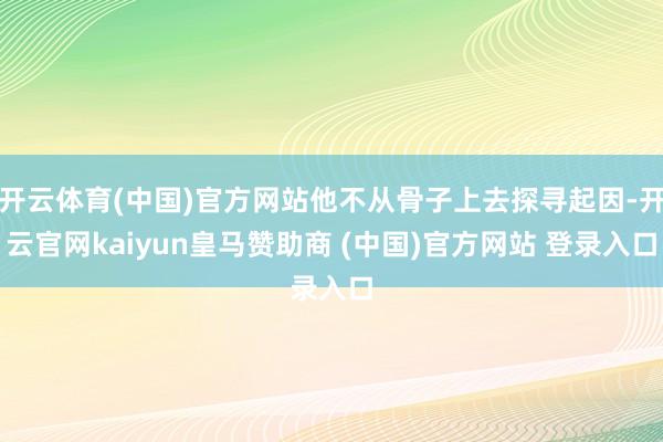 开云体育(中国)官方网站他不从骨子上去探寻起因-开云官网kaiyun皇马赞助商 (中国)官方网站 登录入口