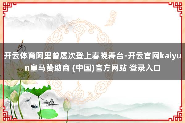 开云体育阿里曾屡次登上春晚舞台-开云官网kaiyun皇马赞助商 (中国)官方网站 登录入口