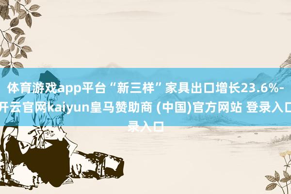 体育游戏app平台“新三样”家具出口增长23.6%-开云官网kaiyun皇马赞助商 (中国)官方网站 登录入口