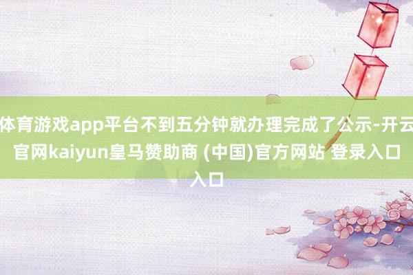体育游戏app平台不到五分钟就办理完成了公示-开云官网kai