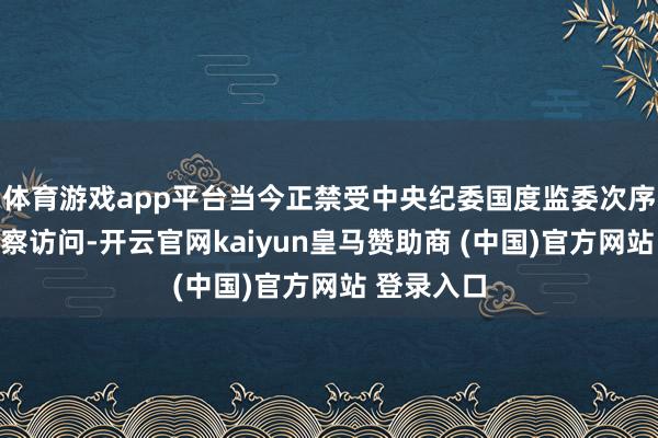 体育游戏app平台当今正禁受中央纪委国度监委次序审查和监察访