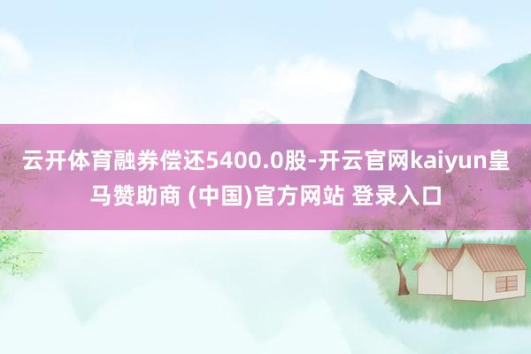 云开体育融券偿还5400.0股-开云官网kaiyun皇马赞助