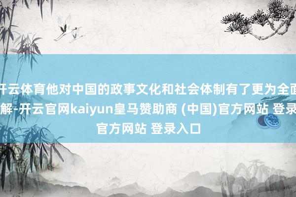开云体育他对中国的政事文化和社会体制有了更为全面的了解-开云