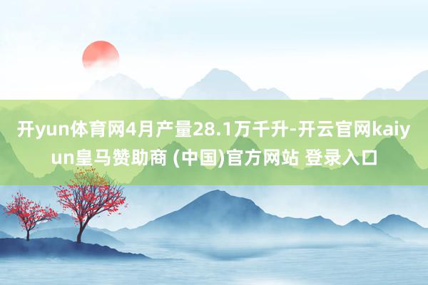 开yun体育网4月产量28.1万千升-开云官网kaiyun皇