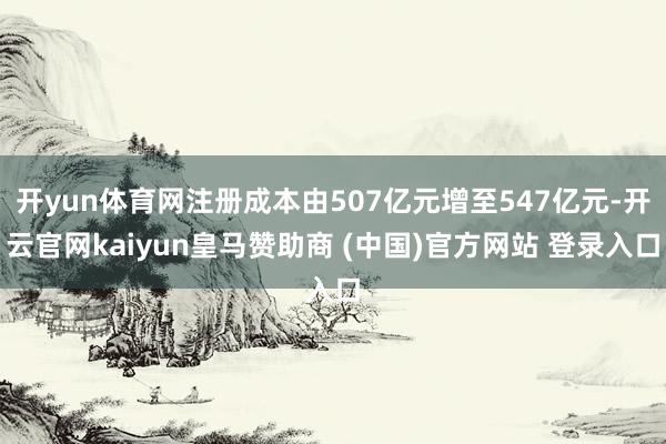 开yun体育网注册成本由507亿元增至547亿元-开云官网k