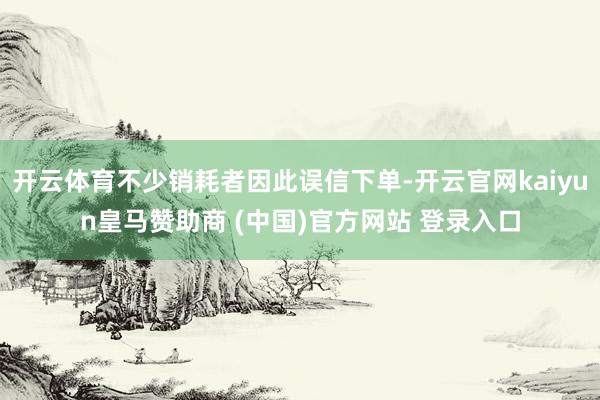 开云体育不少销耗者因此误信下单-开云官网kaiyun皇马赞助
