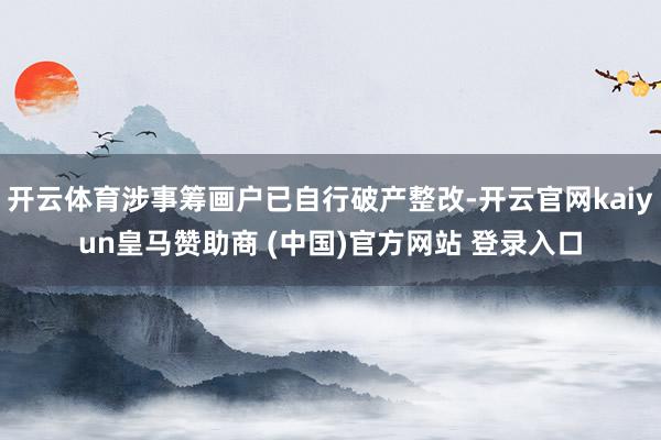 开云体育涉事筹画户已自行破产整改-开云官网kaiyun皇马赞